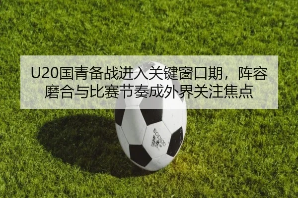 U20国青备战进入关键窗口期，阵容磨合与比赛节奏成外界关注焦点